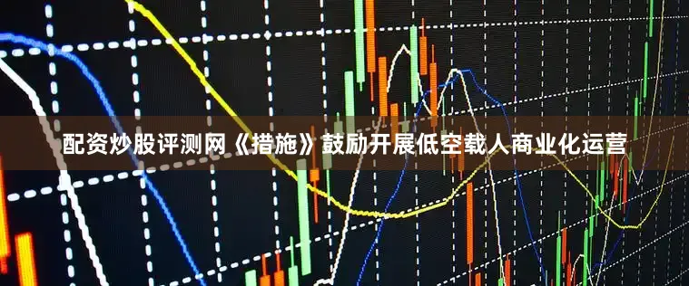 配资炒股评测网《措施》鼓励开展低空载人商业化运营