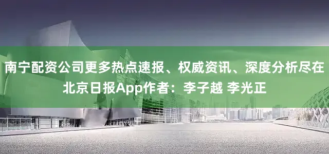 南宁配资公司更多热点速报、权威资讯、深度分析尽在北京日报App作者：李子越 李光正