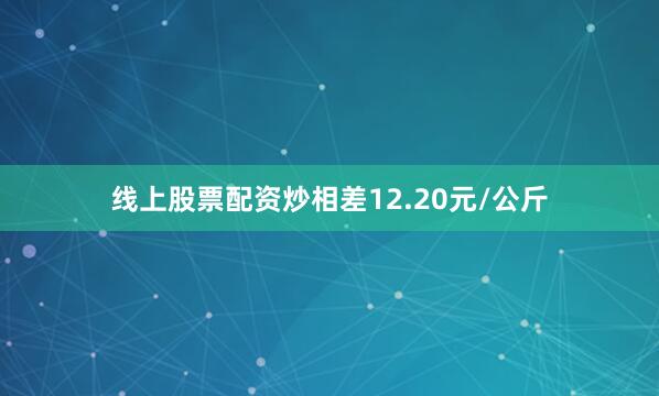 线上股票配资炒相差12.20元/公斤