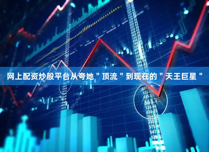 网上配资炒股平台从夸她＂顶流＂到现在的＂天王巨星＂