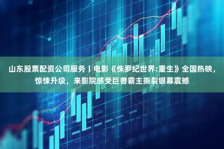 山东股票配资公司服务丨电影《侏罗纪世界:重生》全国热映，惊悚升级，来影院感受巨兽霸主撕裂银幕震撼