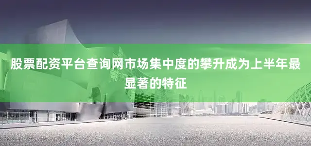 股票配资平台查询网市场集中度的攀升成为上半年最显著的特征