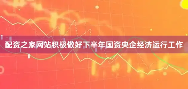 配资之家网站积极做好下半年国资央企经济运行工作
