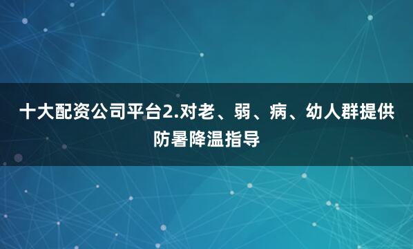 十大配资公司平台2.对老、弱、病、幼人群提供防暑降温指导
