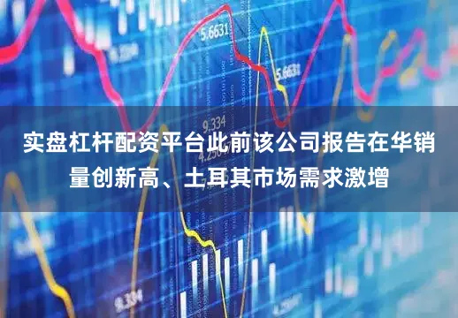实盘杠杆配资平台此前该公司报告在华销量创新高、土耳其市场需求激增