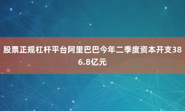 股票正规杠杆平台阿里巴巴今年二季度资本开支386.8亿元