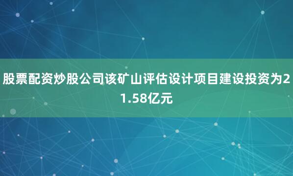 股票配资炒股公司该矿山评估设计项目建设投资为21.58亿元