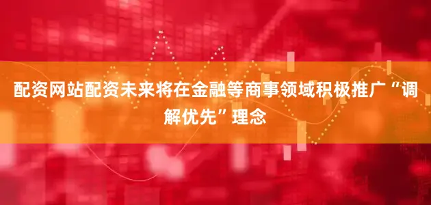 配资网站配资未来将在金融等商事领域积极推广“调解优先”理念