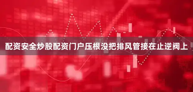 配资安全炒股配资门户压根没把排风管接在止逆阀上