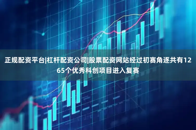 正规配资平台|杠杆配资公司|股票配资网站经过初赛角逐共有1265个优秀科创项目进入复赛