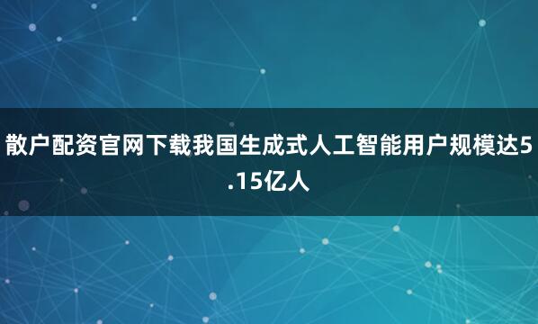散户配资官网下载我国生成式人工智能用户规模达5.15亿人